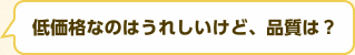 低価格なのはうれしいけど、品質は？