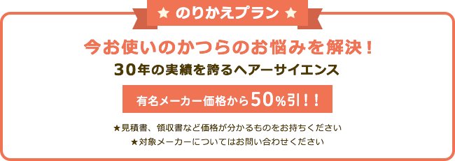 のりかえプラン 今お使いのかつらのお悩み解決! 30年の実績を誇るヘアーサイエンス 有名メーカー価格から50%引!! ★見積書、領収書など価格が分かるものをおもちください ★対象メーカーについてはお問い合わせください