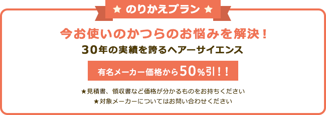 のりかえプラン 今お使いのかつらのお悩み解決！ 30年の実績を誇るヘアーサイエンス 有名メーカー価格から50%引!! ★見積書、領収書など価格が分かるものをおもちください ★対象メーカーについてはお問い合わせください