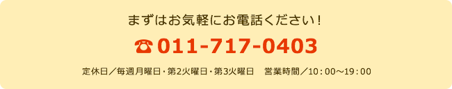 まずはお気軽にお電話ください! 011-717-0403 定休日/毎週月曜日・第2火曜日・第3火曜日 営業時間/10:00~19:00