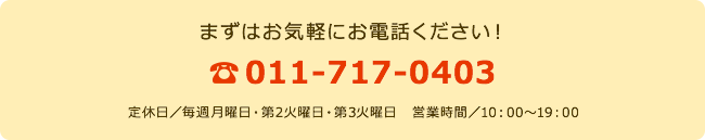 まずはお気軽にお電話ください！ 011-717-0403 定休日／毎週月曜日・第2火曜日・第3火曜日　営業時間／10：00～19：00