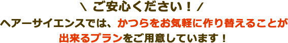 ご安心ください!ヘアーサイエンスでは、かつらをお気軽に作り替えることが出来るプランをご用意しています!
