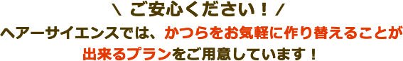 ご安心ください！ヘアーサイエンスでは、かつらをお気軽に作り替えることが出来るプランをご用意しています！