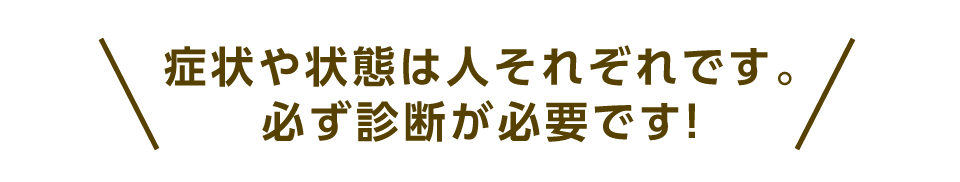 症状や状態は人それぞれです。必ず診断が必要です！