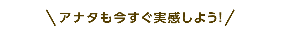 アナタも今すぐ実感しよう！